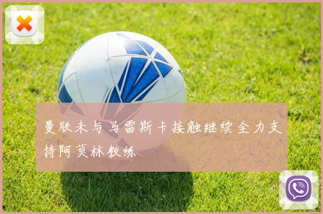 曼联未与马雷斯卡接触继续全力支持阿莫林教练