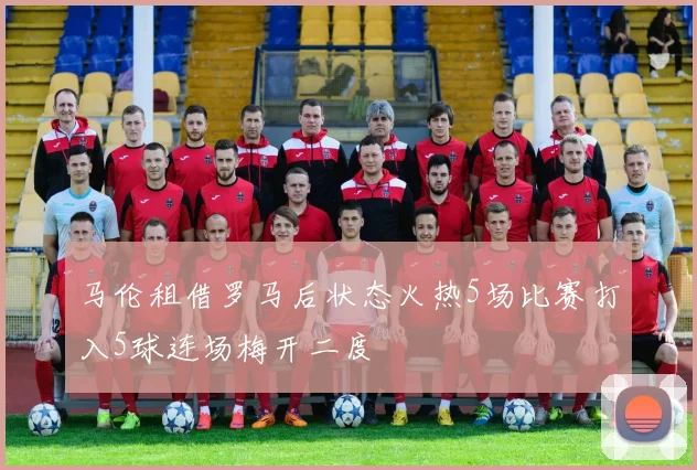 马伦租借罗马后状态火热5场比赛打入5球连场梅开二度