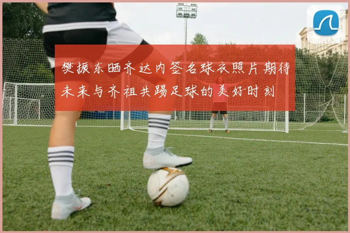 樊振东晒齐达内签名球衣照片期待未来与齐祖共踢足球的美好时刻