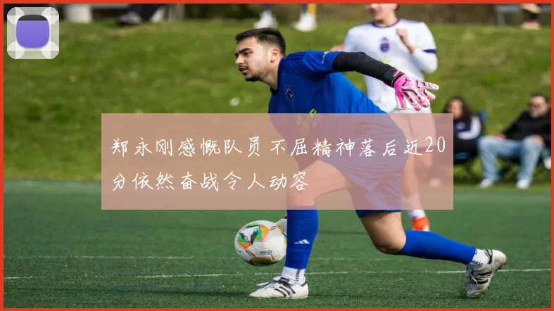 郑永刚感慨队员不屈精神落后近20分依然奋战令人动容