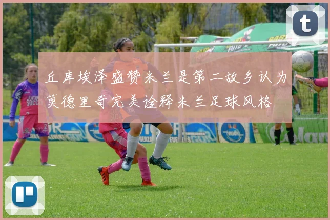 丘库埃泽盛赞米兰是第二故乡认为莫德里奇完美诠释米兰足球风格