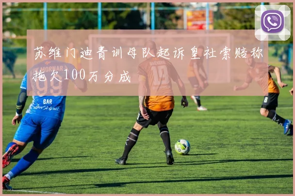 苏维门迪青训母队起诉皇社索赔称拖欠100万分成