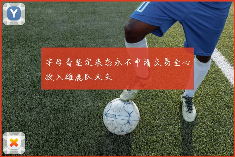 字母哥坚定表态永不申请交易全心投入雄鹿队未来