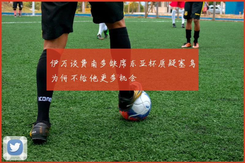 伊万谈费南多缺席东亚杯质疑塞鸟为何不给他更多机会