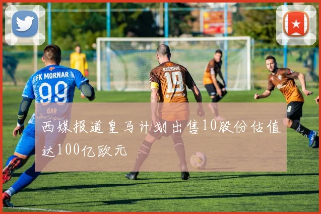西媒报道皇马计划出售10股份估值达100亿欧元