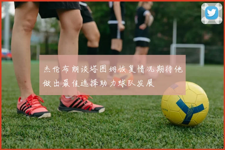 杰伦布朗谈塔图姆恢复情况期待他做出最佳选择助力球队发展