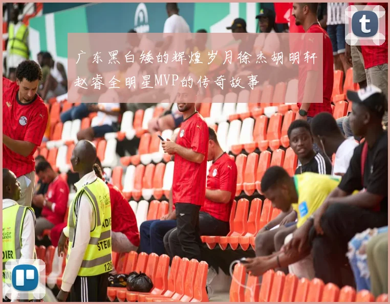 广东黑白矮的辉煌岁月徐杰胡明轩赵睿全明星MVP的传奇故事