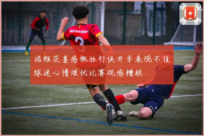 诺维茨基感慨独行侠开季表现不佳球迷心情堪忧比赛观感糟糕