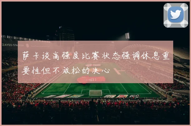 萨卡谈高强度比赛状态强调休息重要性但不放松的决心