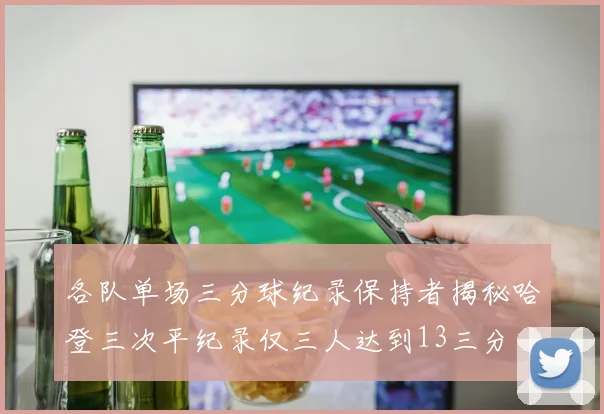 各队单场三分球纪录保持者揭秘哈登三次平纪录仅三人达到13三分