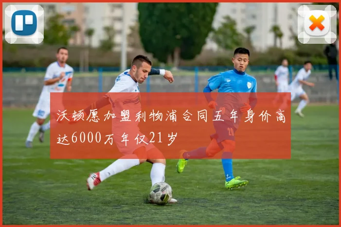 沃顿愿加盟利物浦合同五年身价高达6000万年仅21岁