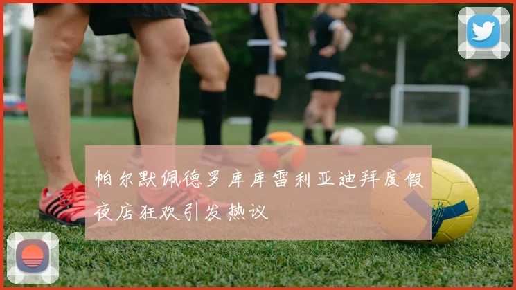 帕尔默佩德罗库库雷利亚迪拜度假夜店狂欢引发热议