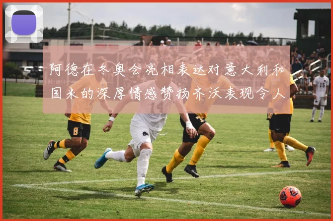 阿德在冬奥会亮相表达对意大利和国米的深厚情感赞扬齐沃表现令人惊喜