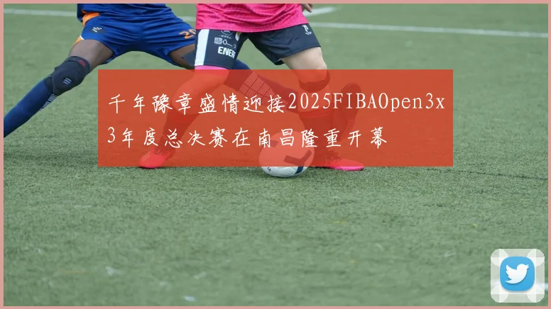 千年豫章盛情迎接2025FIBAOpen3x3年度总决赛在南昌隆重开幕