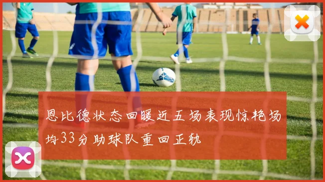 恩比德状态回暖近五场表现惊艳场均33分助球队重回正轨